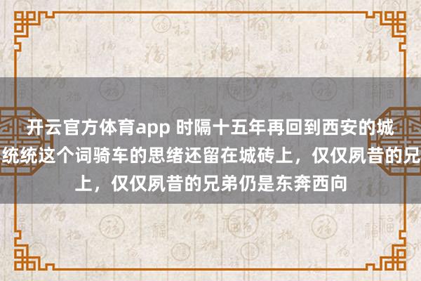 开云官方体育app 时隔十五年再回到西安的城墙，夙昔和兄弟统统这个词骑车的思绪还留在城砖上，仅仅夙昔的兄弟仍是东奔西向