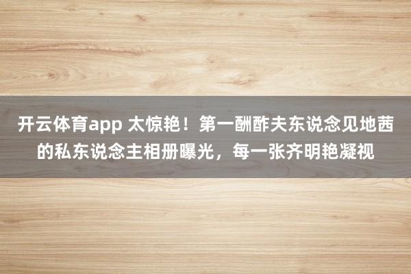 开云体育app 太惊艳！第一酬酢夫东说念见地茜的私东说念主相册曝光，每一张齐明艳凝视