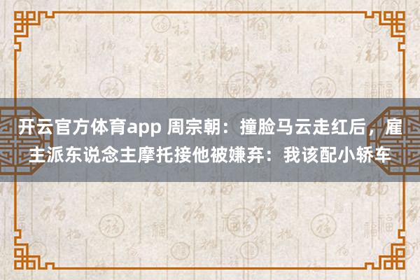 开云官方体育app 周宗朝：撞脸马云走红后，雇主派东说念主摩托接他被嫌弃：我该配小轿车