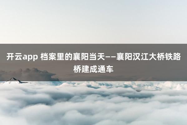 开云app 档案里的襄阳当天——襄阳汉江大桥铁路桥建成通车