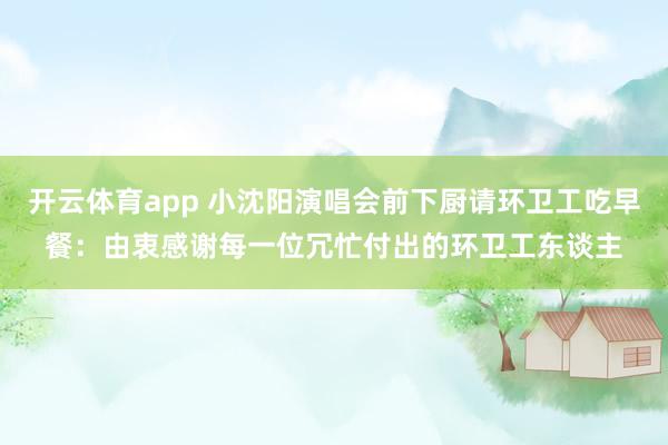 开云体育app 小沈阳演唱会前下厨请环卫工吃早餐：由衷感谢每一位冗忙付出的环卫工东谈主