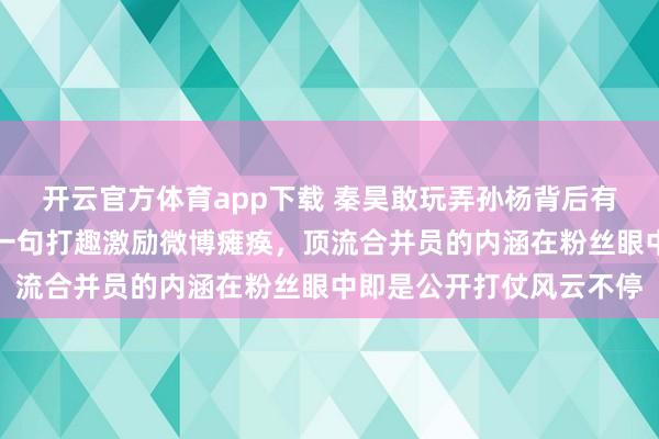 开云官方体育app下载 秦昊敢玩弄孙杨背后有伊能静护着，公众场合一句打趣激励微博瘫痪，顶流合并员的内涵在粉丝眼中即是公开打仗风云不停