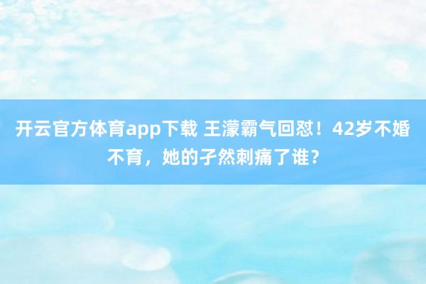 开云官方体育app下载 王濛霸气回怼！42岁不婚不育，她的孑然刺痛了谁？