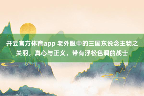 开云官方体育app 老外眼中的三国东说念主物之关羽，真心与正义，带有浮松色调的战士