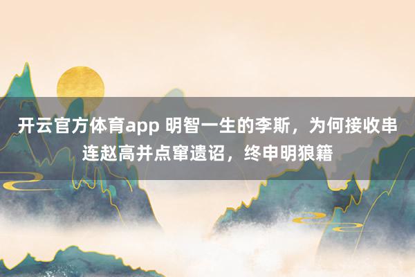 开云官方体育app 明智一生的李斯，为何接收串连赵高并点窜遗诏，终申明狼籍