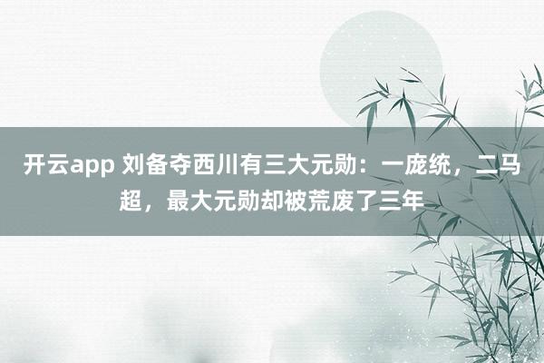 开云app 刘备夺西川有三大元勋：一庞统，二马超，最大元勋却被荒废了三年