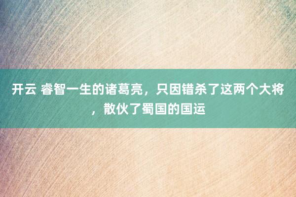 开云 睿智一生的诸葛亮，只因错杀了这两个大将，散伙了蜀国的国运