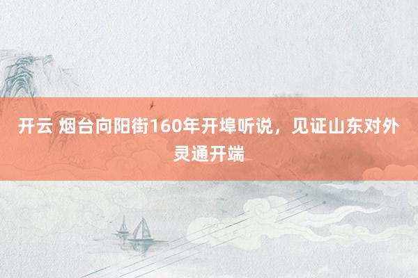 开云 烟台向阳街160年开埠听说，见证山东对外灵通开端