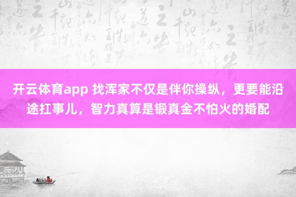 开云体育app 找浑家不仅是伴你操纵，更要能沿途扛事儿，智力真算是锻真金不怕火的婚配