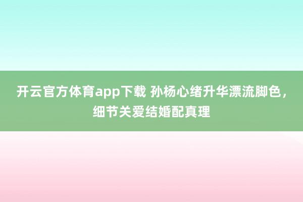 开云官方体育app下载 孙杨心绪升华漂流脚色，细节关爱结婚配真理