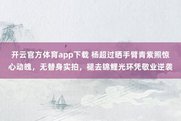 开云官方体育app下载 杨超过晒手臂青紫照惊心动魄，无替身实拍，褪去锦鲤光环凭敬业逆袭