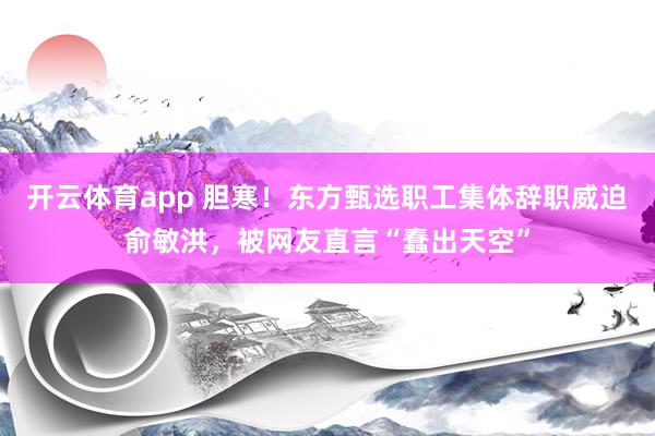 开云体育app 胆寒！东方甄选职工集体辞职威迫俞敏洪，被网友直言“蠢出天空”