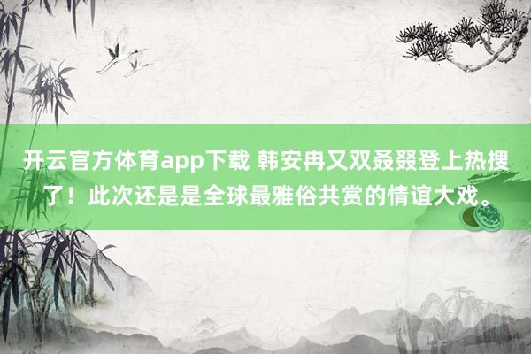 开云官方体育app下载 韩安冉又双叒叕登上热搜了！此次还是是全球最雅俗共赏的情谊大戏。