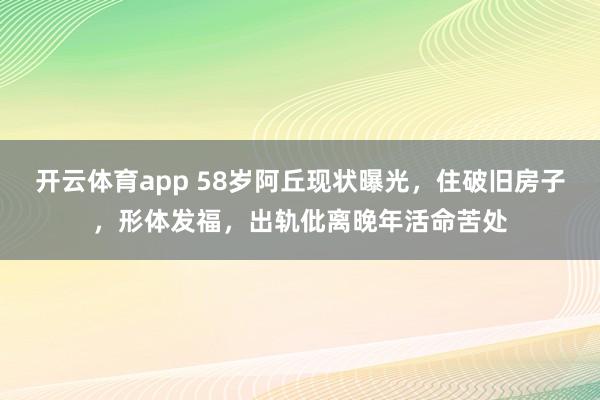 开云体育app 58岁阿丘现状曝光，住破旧房子，形体发福，出轨仳离晚年活命苦处