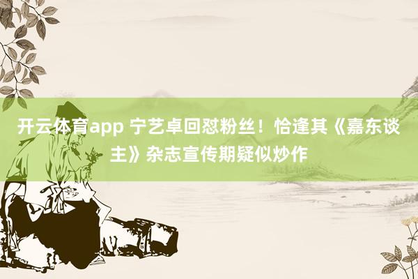 开云体育app 宁艺卓回怼粉丝！恰逢其《嘉东谈主》杂志宣传期疑似炒作