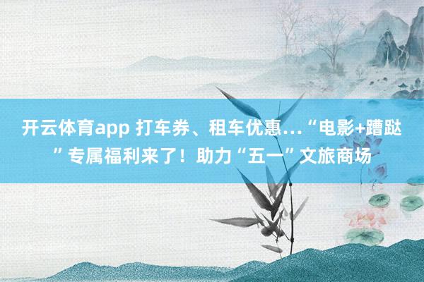 开云体育app 打车券、租车优惠…“电影+蹧跶”专属福利来了！助力“五一”文旅商场