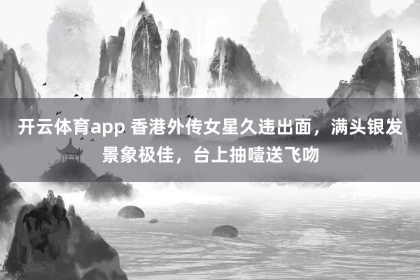 开云体育app 香港外传女星久违出面，满头银发景象极佳，台上抽噎送飞吻