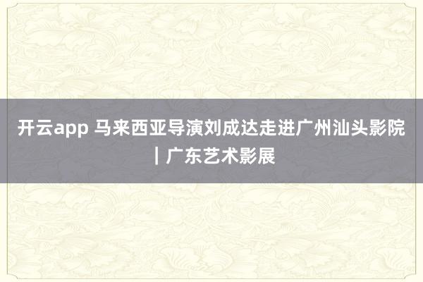 开云app 马来西亚导演刘成达走进广州汕头影院｜广东艺术影展
