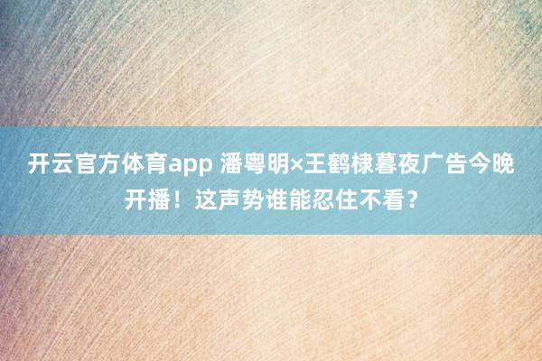 开云官方体育app 潘粤明×王鹤棣暮夜广告今晚开播！这声势谁能忍住不看？