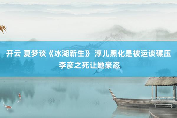 开云 夏梦谈《冰湖新生》 淳儿黑化是被运谈碾压 李彦之死让她豪恣