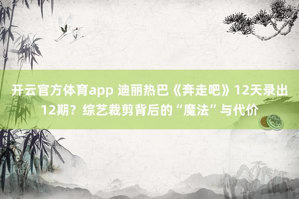 开云官方体育app 迪丽热巴《奔走吧》12天录出12期？综艺裁剪背后的“魔法”与代价