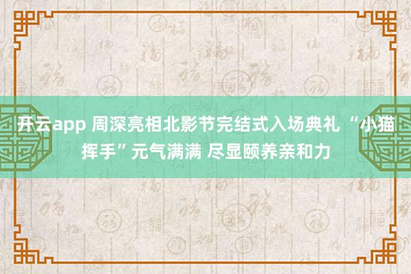 开云app 周深亮相北影节完结式入场典礼 “小猫挥手”元气满满 尽显颐养亲和力
