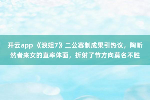 开云app 《浪姐7》二公赛制成果引热议，陶昕然者来女的直率体面，折射了节方向莫名不胜