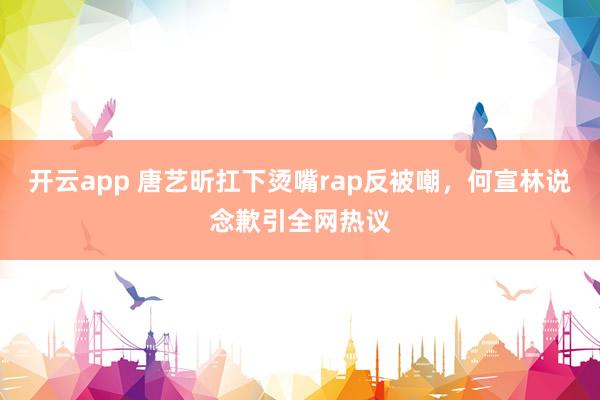 开云app 唐艺昕扛下烫嘴rap反被嘲，何宣林说念歉引全网热议