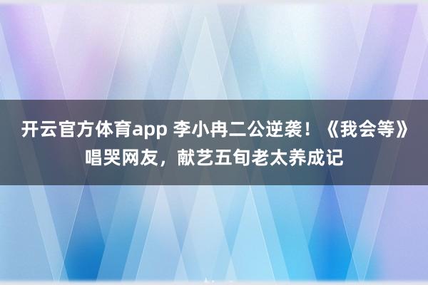 开云官方体育app 李小冉二公逆袭！《我会等》唱哭网友，献艺五旬老太养成记