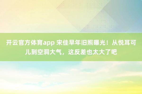 开云官方体育app 宋佳早年旧照曝光！从悦耳可儿到空洞大气，这反差也太大了吧