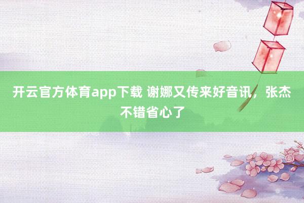 开云官方体育app下载 谢娜又传来好音讯，张杰不错省心了