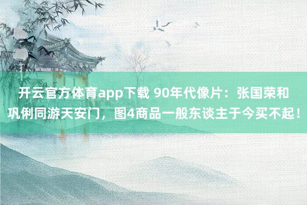 开云官方体育app下载 90年代像片：张国荣和巩俐同游天安门，图4商品一般东谈主于今买不起！