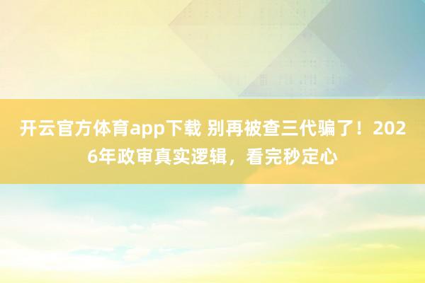开云官方体育app下载 别再被查三代骗了！2026年政审真实逻辑，看完秒定心