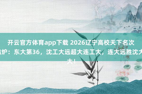 开云官方体育app下载 2026辽宁高校天下名次出炉：东大第36，沈工大远超大连工大，连大远胜沈大！