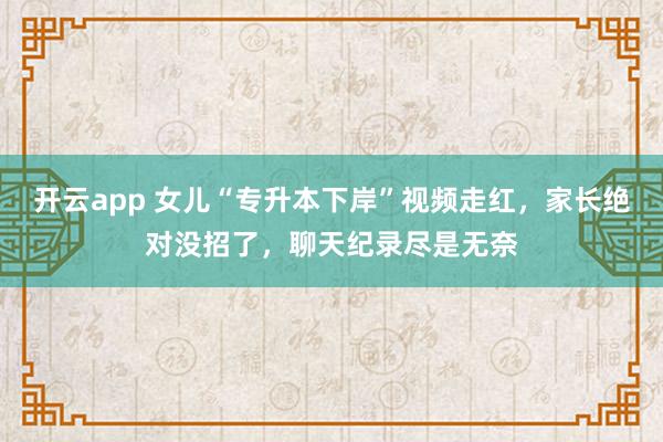开云app 女儿“专升本下岸”视频走红，家长绝对没招了，聊天纪录尽是无奈