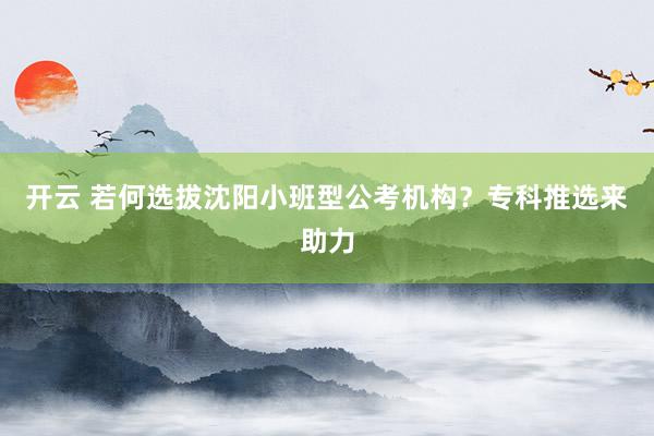 开云 若何选拔沈阳小班型公考机构？专科推选来助力