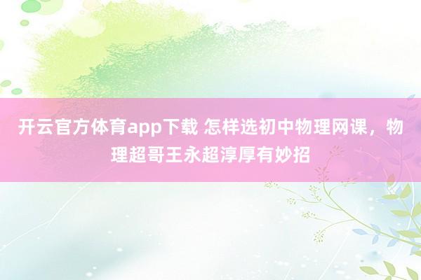开云官方体育app下载 怎样选初中物理网课，物理超哥王永超淳厚有妙招