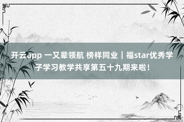 开云app 一又辈领航 榜样同业｜福star优秀学子学习教学共享第五十九期来啦！