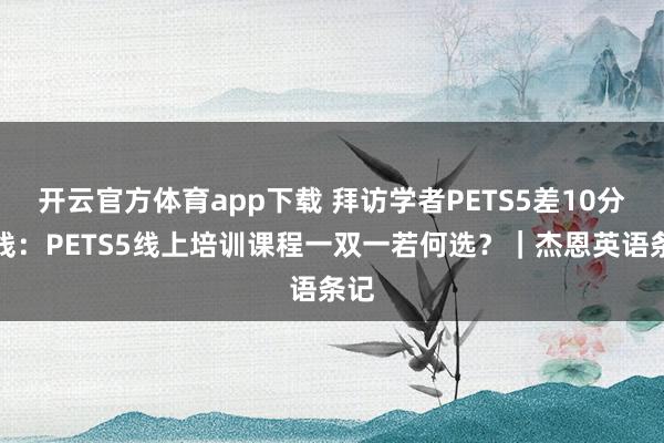 开云官方体育app下载 拜访学者PETS5差10分过线：PETS5线上培训课程一双一若何选？｜杰恩英语条记