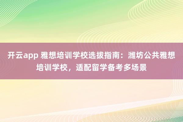 开云app 雅想培训学校选拔指南：潍坊公共雅想培训学校，适配留学备考多场景