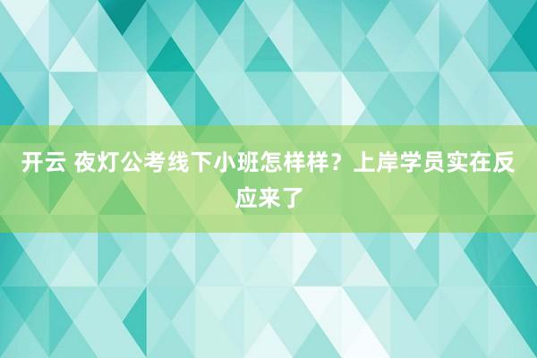 开云 夜灯公考线下小班怎样样？上岸学员实在反应来了