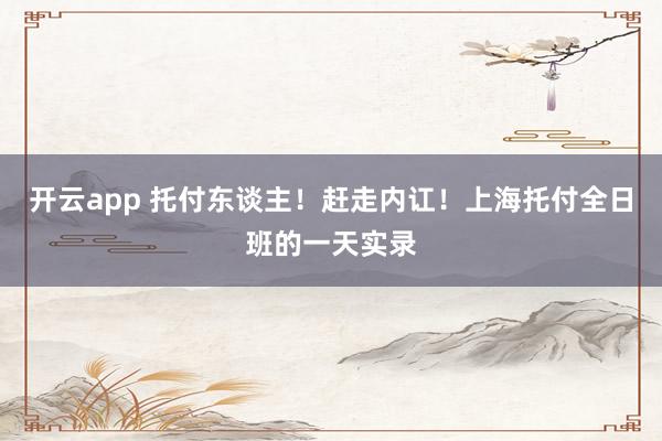 开云app 托付东谈主！赶走内讧！上海托付全日班的一天实录