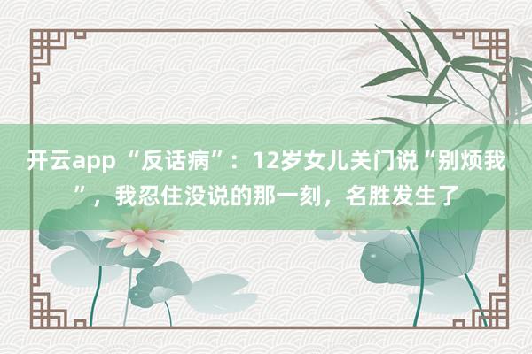 开云app “反话病”：12岁女儿关门说“别烦我”，我忍住没说的那一刻，名胜发生了