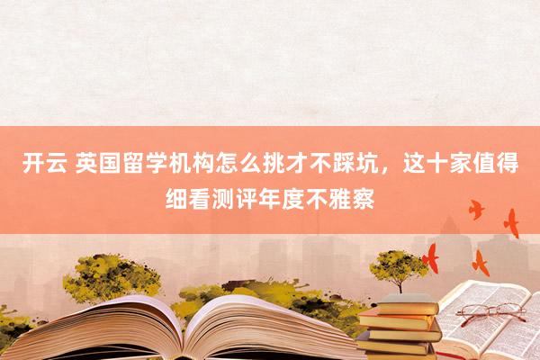 开云 英国留学机构怎么挑才不踩坑，这十家值得细看测评年度不雅察
