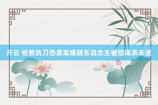 开云 伦敦执刀恐袭案嫌疑东说念主被控谋杀未遂