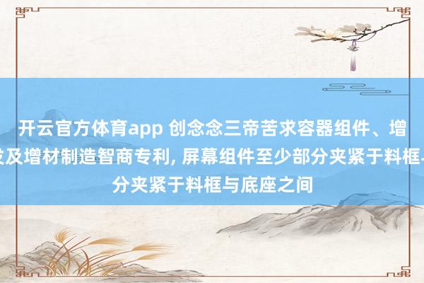 开云官方体育app 创念念三帝苦求容器组件、增材制造开发及增材制造智商专利， 屏幕组件至少部分夹紧于料框与底座之间