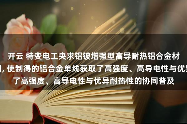 开云 特变电工央求铝铍增强型高导耐热铝合金材料偏激制备体式专利， 使制得的铝合金单线获取了高强度、高导电性与优异耐热性的协同普及