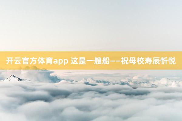 开云官方体育app 这是一艘船——祝母校寿辰忻悦