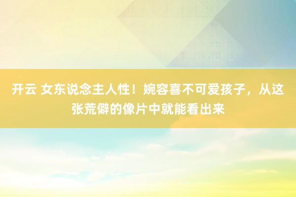 开云 女东说念主人性！婉容喜不可爱孩子，从这张荒僻的像片中就能看出来