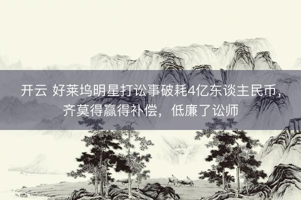开云 好莱坞明星打讼事破耗4亿东谈主民币，齐莫得赢得补偿，低廉了讼师